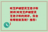听芝庐破壁灵芝孢子粉测评(听完芝庐破壁灵芝孢子粉的测评，你会有哪些新发现？推荐！)