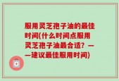 服用灵芝孢子油的最佳时间(什么时间点服用灵芝孢子油最合适？——建议最佳服用时间)