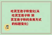 吃灵芝孢子粉变化(从 吃灵芝孢子粉 到 灵芝孢子粉的食用方式 的标题变化)
