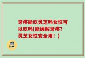 牙疼能吃灵芝吗女性可以吃吗(能缓解牙疼？灵芝女性安全用！)