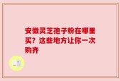 安徽灵芝孢子粉在哪里买？这些地方让你一次购齐