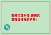 西藏灵芝头像(西藏灵芝雕像神秘的护符)