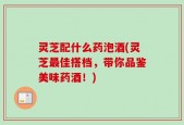 灵芝配什么药泡酒(灵芝最佳搭档，带你品鉴美味药酒！)