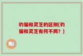 豹猫和灵芝的区别(豹猫和灵芝有何不同？)