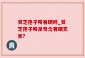 灵芝孢子粉有硒吗_灵芝孢子粉是否含有硒元素？