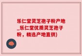 乐仁堂灵芝孢子粉产地_乐仁堂优质灵芝孢子粉，精选产地直供)