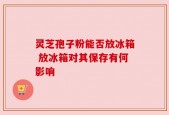 灵芝孢子粉能否放冰箱 放冰箱对其保存有何影响