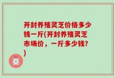 开封养殖灵芝价格多少钱一斤(开封养殖灵芝市场价，一斤多少钱？)