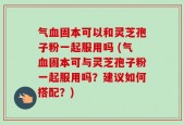 气血固本可以和灵芝孢子粉一起服用吗 (气血固本可与灵芝孢子粉一起服用吗？建议如何搭配？)