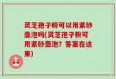 灵芝孢子粉可以用紫砂壶泡吗(灵芝孢子粉可用紫砂壶泡？答案在这里)