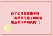 吃了劣质灵芝孢子粉_“劣质灵芝孢子粉的危害及如何辨别真伪”)