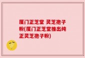 厦门正芝堂 灵芝孢子粉(厦门正芝堂推出纯正灵芝孢子粉)