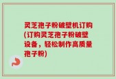 灵芝孢子粉破壁机订购(订购灵芝孢子粉破壁设备，轻松制作高质量孢子粉)