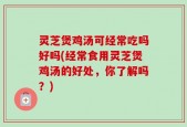 灵芝煲鸡汤可经常吃吗好吗(经常食用灵芝煲鸡汤的好处，你了解吗？)