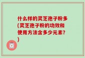 什么样的灵芝孢子粉多(灵芝孢子粉的功效和使用方法含多少元素？)