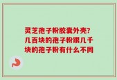 灵芝孢子粉胶囊外壳？几百块的孢子粉跟几千块的孢子粉有什么不同