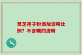 灵芝孢子粉添加淀粉比例？不含糖的淀粉