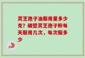 灵芝孢子油服用量多少克？破壁灵芝孢子粉每天服用几次，每次服多少