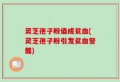 灵芝孢子粉造成贫血(灵芝孢子粉引发贫血警醒)