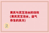 黄芪与灵芝泡水的功效(黄芪灵芝泡水，益气养生的良方)