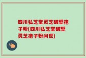 四川弘芝堂灵芝破壁孢子粉(四川弘芝堂破壁灵芝孢子粉问世)