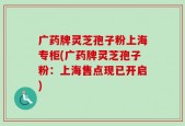 广药牌灵芝孢子粉上海专柜(广药牌灵芝孢子粉：上海售点现已开启)