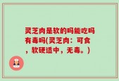 灵芝肉是软的吗能吃吗有毒吗(灵芝肉：可食，软硬适中，无毒。)