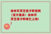 徐林芬灵芝孢子粉官网 (官方售卖！徐林芬灵芝孢子粉现已上线！)
