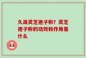久晟灵芝孢子粉？灵芝孢子粉的功效和作用是什么