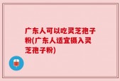 广东人可以吃灵芝孢子粉(广东人适宜摄入灵芝孢子粉)