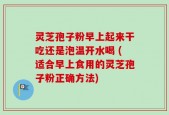 灵芝孢子粉早上起来干吃还是泡温开水喝 (适合早上食用的灵芝孢子粉正确方法)