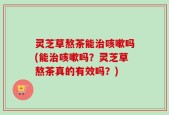 灵芝草熬茶能治咳嗽吗(能治咳嗽吗？灵芝草熬茶真的有效吗？)