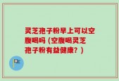 灵芝孢子粉早上可以空腹喝吗 (空腹喝灵芝孢子粉有益健康？)