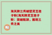 海天牌三秀破壁灵芝孢子粉(海天牌灵芝孢子粉：突破瓶颈，展现三秀之美