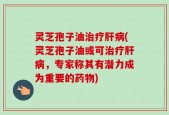 灵芝孢子油治疗肝病(灵芝孢子油或可治疗肝病，专家称其有潜力成为重要的药物)