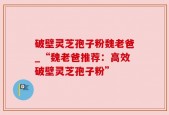 破壁灵芝孢子粉魏老爸_“魏老爸推荐：高效破壁灵芝孢子粉”