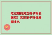 吃过期的灵芝孢子粉去医院？灵芝孢子粉保质期多久