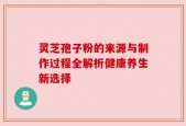 灵芝孢子粉的来源与制作过程全解析健康养生新选择