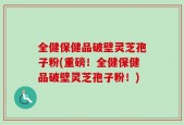 全健保健品破壁灵芝孢子粉(重磅！全健保健品破壁灵芝孢子粉！)