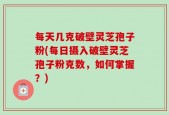 每天几克破壁灵芝孢子粉(每日摄入破壁灵芝孢子粉克数，如何掌握？)