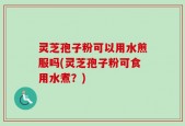灵芝孢子粉可以用水煎服吗(灵芝孢子粉可食用水煮？)