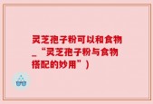 灵芝孢子粉可以和食物_“灵芝孢子粉与食物搭配的妙用”)