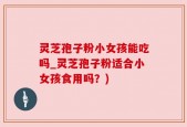 灵芝孢子粉小女孩能吃吗_灵芝孢子粉适合小女孩食用吗？)