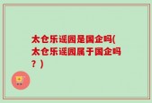 太仓乐谣园是国企吗(太仓乐谣园属于国企吗？)