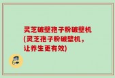 灵芝破壁孢子粉破壁机(灵芝孢子粉破壁机，让养生更有效)