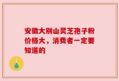 安徽大别山灵芝孢子粉价格大，消费者一定要知道的