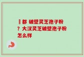 藥都 破壁灵芝孢子粉？大汉灵芝破壁孢子粉怎么样