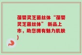 葆婴灵芝菌丝体“葆婴灵芝菌丝体” 新品上市，助您拥有魅力肌肤)