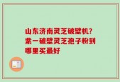 山东济南灵芝破壁机？紫一破壁灵芝孢子粉到哪里买最好