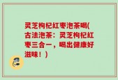 灵芝枸杞红枣泡茶喝(古法泡茶：灵芝枸杞红枣三合一，喝出健康好滋味！)